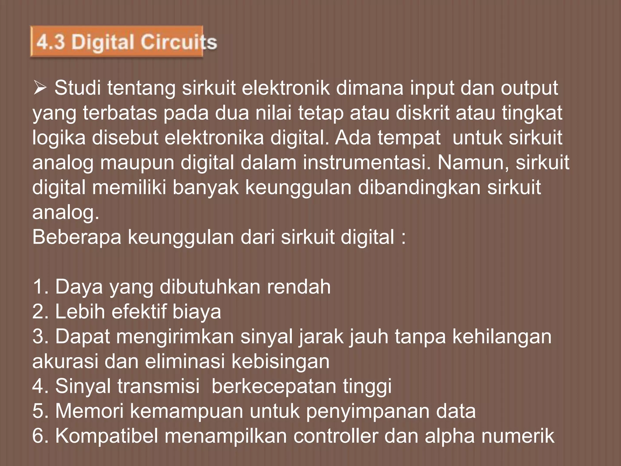  Studi tentang sirkuit elektronik dimana input dan output
yang terbatas pada dua nilai tetap atau diskrit atau tingkat
logika disebut elektronika digital. Ada tempat untuk sirkuit
analog maupun digital dalam instrumentasi. Namun, sirkuit
digital memiliki banyak keunggulan dibandingkan sirkuit
analog.
Beberapa keunggulan dari sirkuit digital :

1. Daya yang dibutuhkan rendah
2. Lebih efektif biaya
3. Dapat mengirimkan sinyal jarak jauh tanpa kehilangan
akurasi dan eliminasi kebisingan
4. Sinyal transmisi berkecepatan tinggi
5. Memori kemampuan untuk penyimpanan data
6. Kompatibel menampilkan controller dan alpha numerik
 