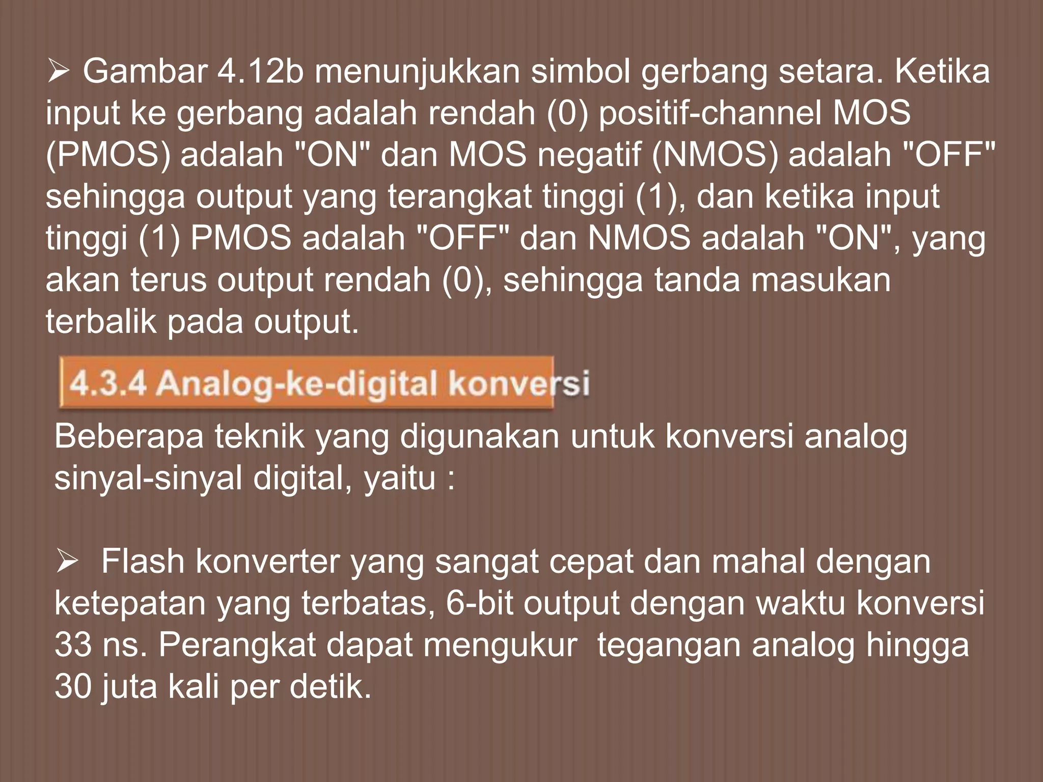  Gambar 4.12b menunjukkan simbol gerbang setara. Ketika
input ke gerbang adalah rendah (0) positif-channel MOS
(PMOS) adalah "ON" dan MOS negatif (NMOS) adalah "OFF"
sehingga output yang terangkat tinggi (1), dan ketika input
tinggi (1) PMOS adalah "OFF" dan NMOS adalah "ON", yang
akan terus output rendah (0), sehingga tanda masukan
terbalik pada output.


Beberapa teknik yang digunakan untuk konversi analog
sinyal-sinyal digital, yaitu :

 Flash konverter yang sangat cepat dan mahal dengan
ketepatan yang terbatas, 6-bit output dengan waktu konversi
33 ns. Perangkat dapat mengukur tegangan analog hingga
30 juta kali per detik.
 