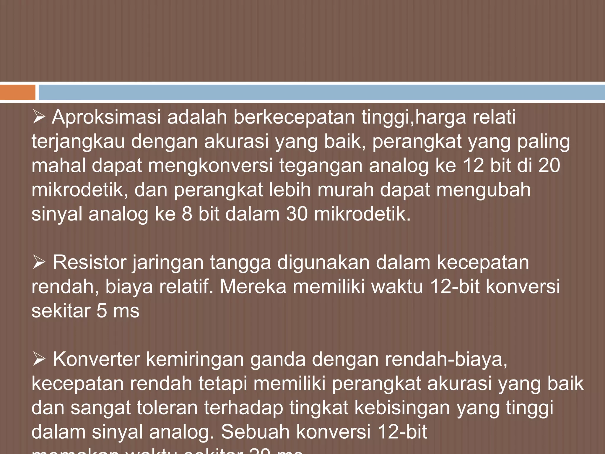  Aproksimasi adalah berkecepatan tinggi,harga relati
terjangkau dengan akurasi yang baik, perangkat yang paling
mahal dapat mengkonversi tegangan analog ke 12 bit di 20
mikrodetik, dan perangkat lebih murah dapat mengubah
sinyal analog ke 8 bit dalam 30 mikrodetik.

 Resistor jaringan tangga digunakan dalam kecepatan
rendah, biaya relatif. Mereka memiliki waktu 12-bit konversi
sekitar 5 ms

 Konverter kemiringan ganda dengan rendah-biaya,
kecepatan rendah tetapi memiliki perangkat akurasi yang baik
dan sangat toleran terhadap tingkat kebisingan yang tinggi
dalam sinyal analog. Sebuah konversi 12-bit
 