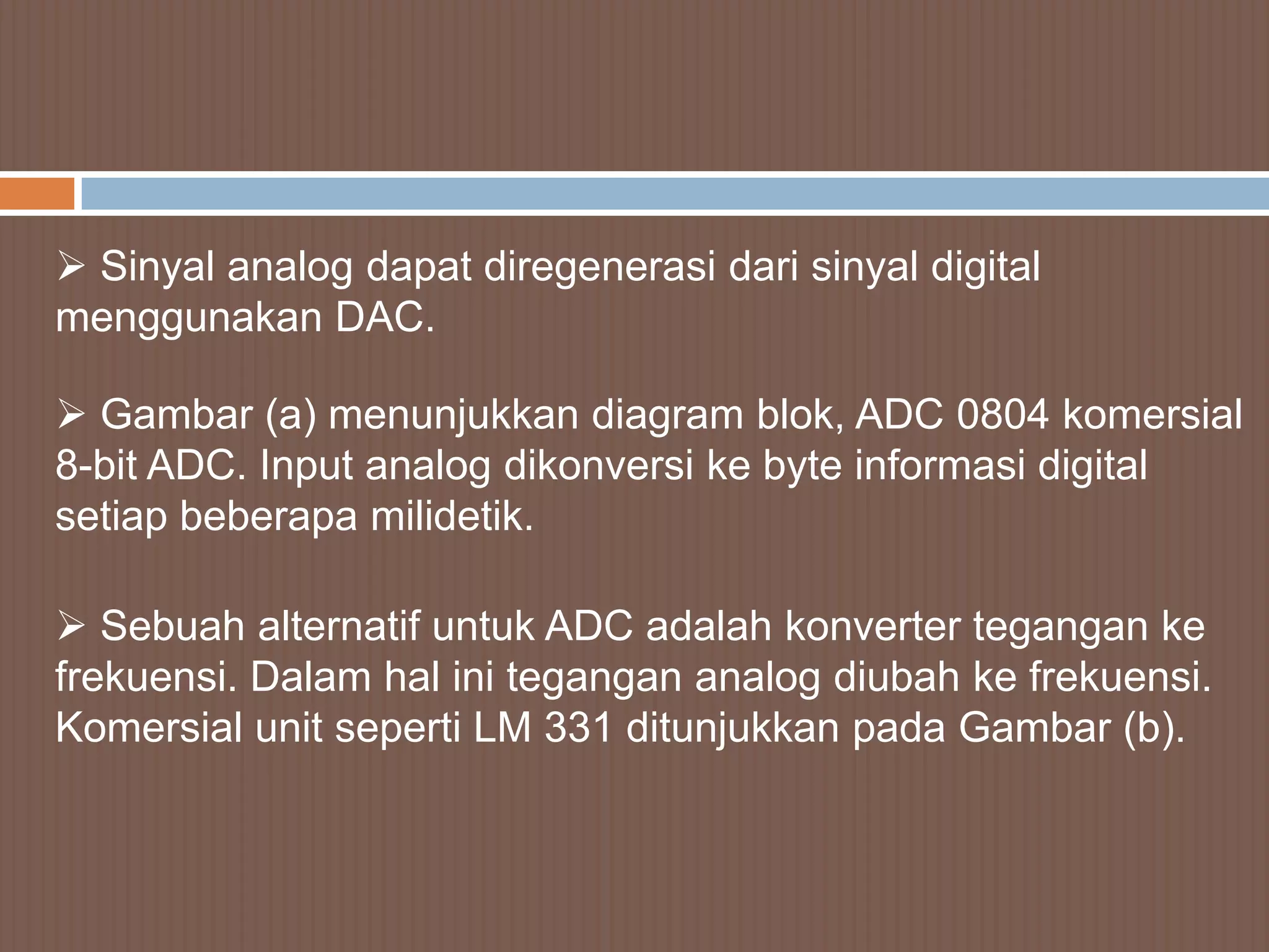  Sinyal analog dapat diregenerasi dari sinyal digital
menggunakan DAC.

 Gambar (a) menunjukkan diagram blok, ADC 0804 komersial
8-bit ADC. Input analog dikonversi ke byte informasi digital
setiap beberapa milidetik.

 Sebuah alternatif untuk ADC adalah konverter tegangan ke
frekuensi. Dalam hal ini tegangan analog diubah ke frekuensi.
Komersial unit seperti LM 331 ditunjukkan pada Gambar (b).
 