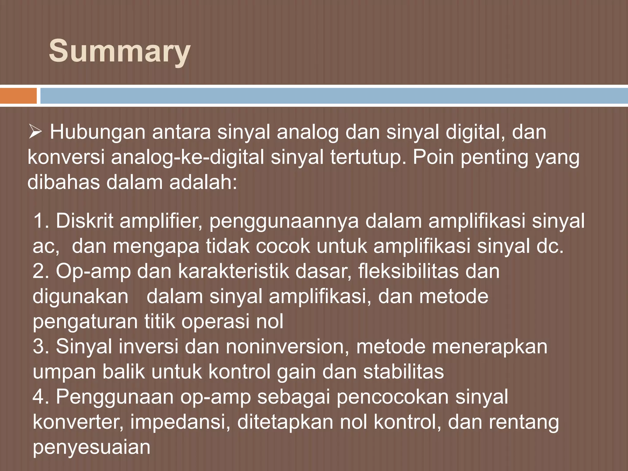 Summary

 Hubungan antara sinyal analog dan sinyal digital, dan
konversi analog-ke-digital sinyal tertutup. Poin penting yang
dibahas dalam adalah:
1. Diskrit amplifier, penggunaannya dalam amplifikasi sinyal
ac, dan mengapa tidak cocok untuk amplifikasi sinyal dc.
2. Op-amp dan karakteristik dasar, fleksibilitas dan
digunakan dalam sinyal amplifikasi, dan metode
pengaturan titik operasi nol
3. Sinyal inversi dan noninversion, metode menerapkan
umpan balik untuk kontrol gain dan stabilitas
4. Penggunaan op-amp sebagai pencocokan sinyal
konverter, impedansi, ditetapkan nol kontrol, dan rentang
penyesuaian
 