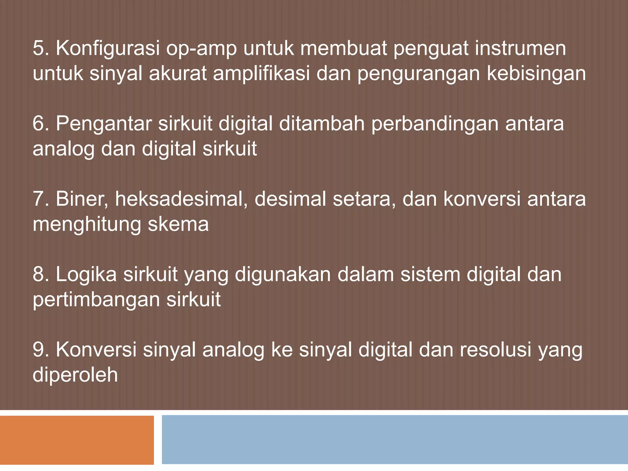 5. Konfigurasi op-amp untuk membuat penguat instrumen
untuk sinyal akurat amplifikasi dan pengurangan kebisingan

6. Pengantar sirkuit digital ditambah perbandingan antara
analog dan digital sirkuit

7. Biner, heksadesimal, desimal setara, dan konversi antara
menghitung skema

8. Logika sirkuit yang digunakan dalam sistem digital dan
pertimbangan sirkuit

9. Konversi sinyal analog ke sinyal digital dan resolusi yang
diperoleh
 
