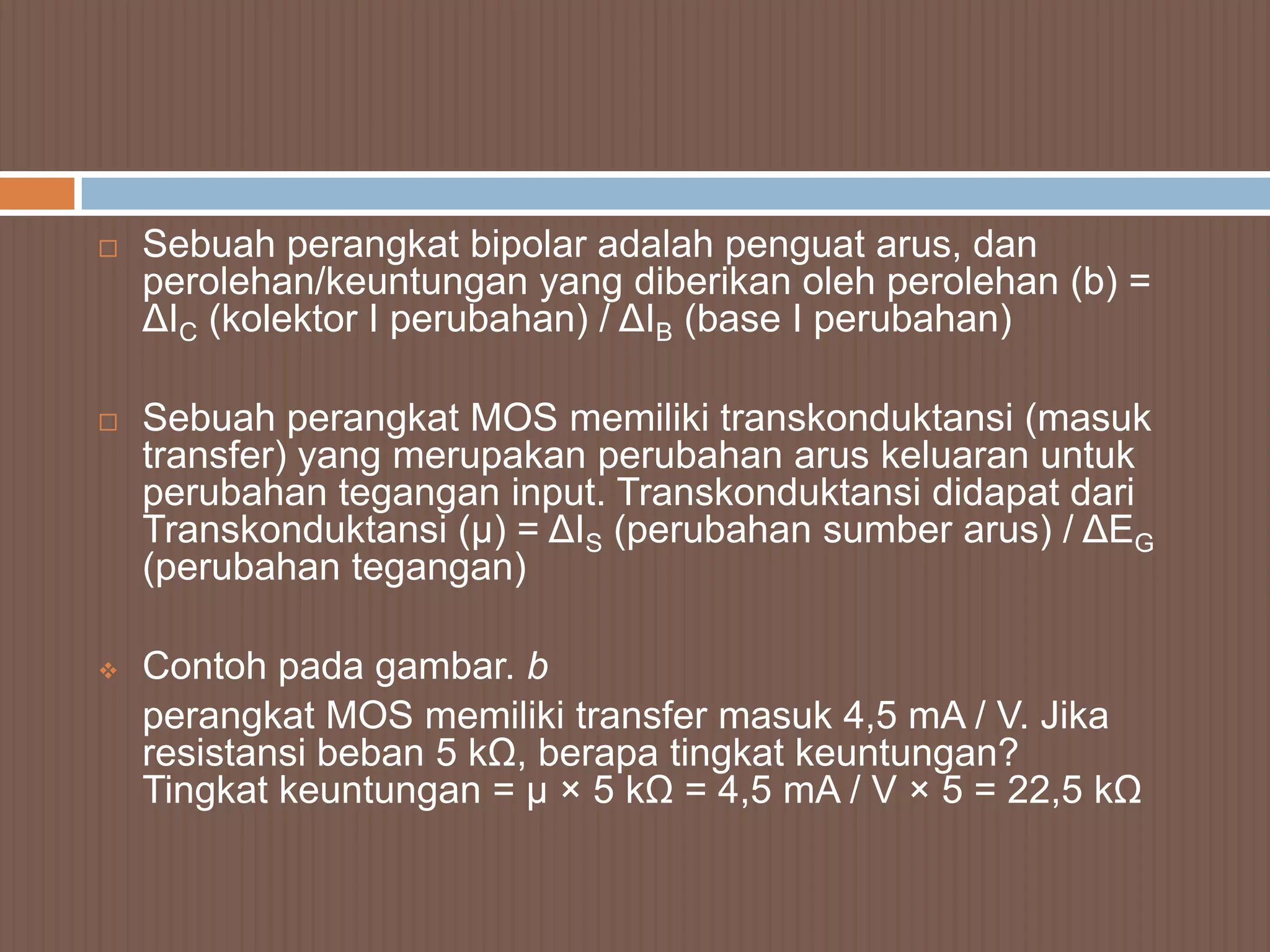    Sebuah perangkat bipolar adalah penguat arus, dan
    perolehan/keuntungan yang diberikan oleh perolehan (b) =
    ΔIC (kolektor I perubahan) / ΔIB (base I perubahan)

   Sebuah perangkat MOS memiliki transkonduktansi (masuk
    transfer) yang merupakan perubahan arus keluaran untuk
    perubahan tegangan input. Transkonduktansi didapat dari
    Transkonduktansi (µ) = ΔIS (perubahan sumber arus) / ΔEG
    (perubahan tegangan)

   Contoh pada gambar. b
    perangkat MOS memiliki transfer masuk 4,5 mA / V. Jika
    resistansi beban 5 kΩ, berapa tingkat keuntungan?
    Tingkat keuntungan = µ × 5 kΩ = 4,5 mA / V × 5 = 22,5 kΩ
 