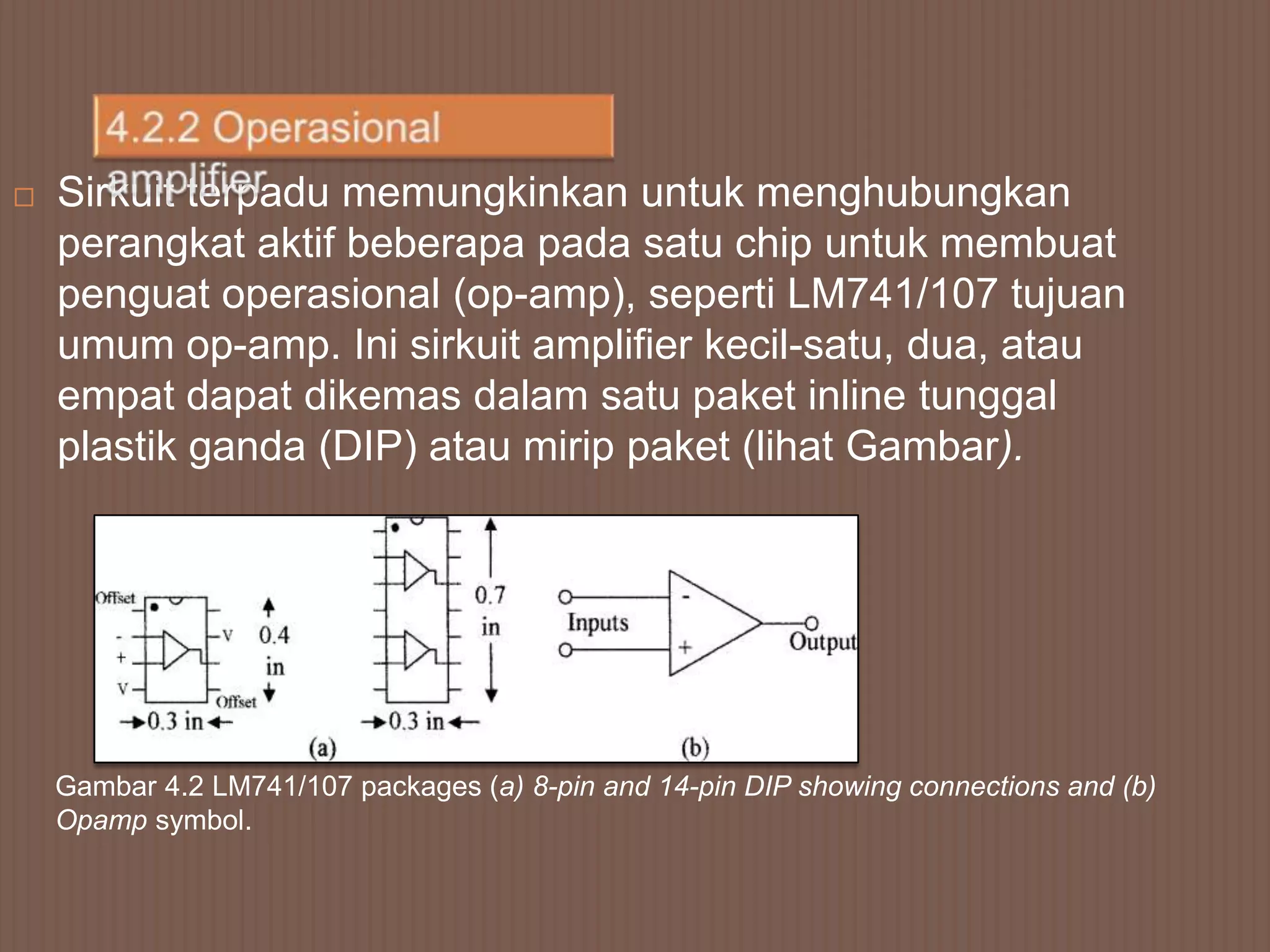    Sirkuit terpadu memungkinkan untuk menghubungkan
    perangkat aktif beberapa pada satu chip untuk membuat
    penguat operasional (op-amp), seperti LM741/107 tujuan
    umum op-amp. Ini sirkuit amplifier kecil-satu, dua, atau
    empat dapat dikemas dalam satu paket inline tunggal
    plastik ganda (DIP) atau mirip paket (lihat Gambar).




    Gambar 4.2 LM741/107 packages (a) 8-pin and 14-pin DIP showing connections and (b)
    Opamp symbol.
 