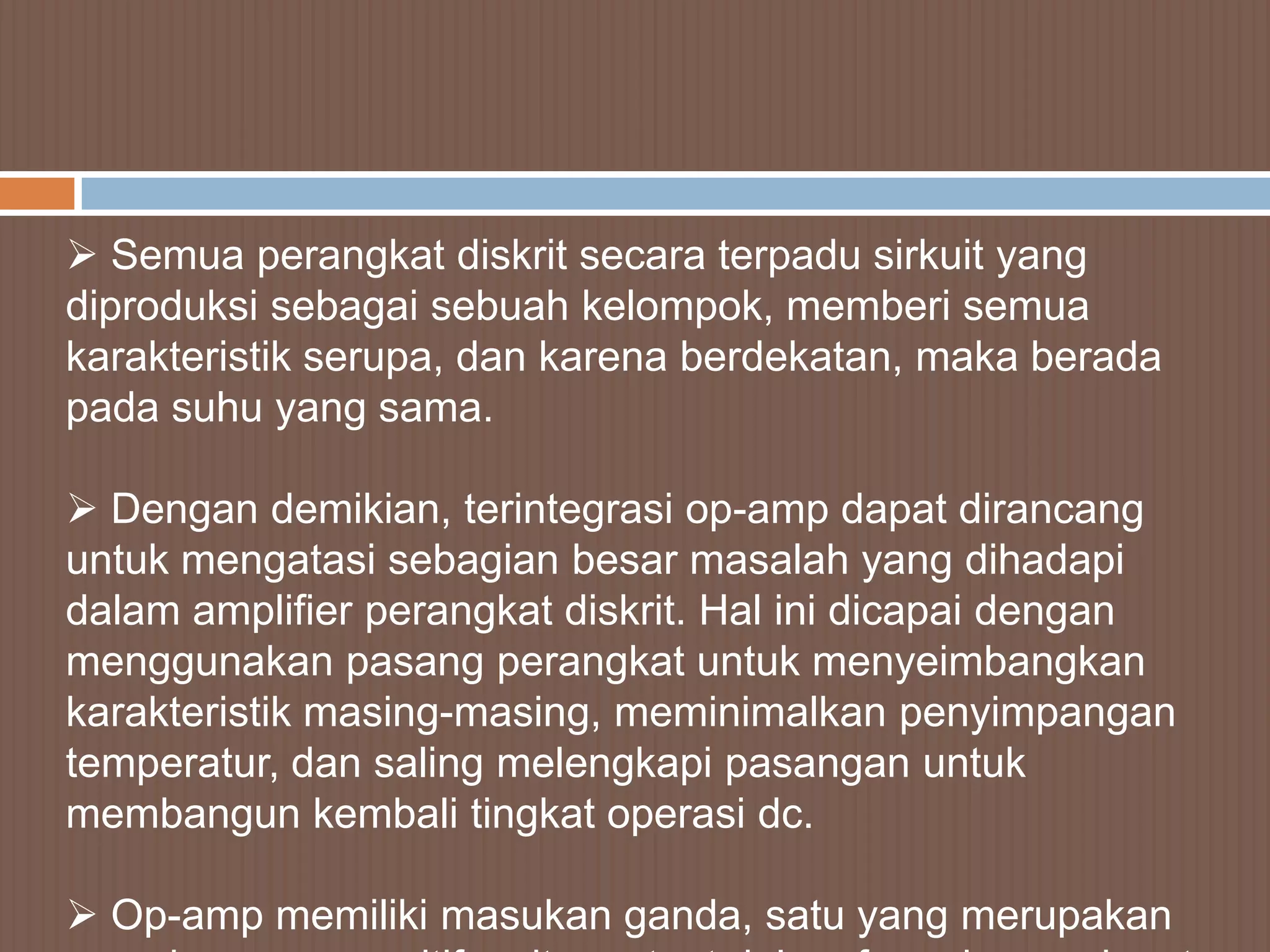  Semua perangkat diskrit secara terpadu sirkuit yang
diproduksi sebagai sebuah kelompok, memberi semua
karakteristik serupa, dan karena berdekatan, maka berada
pada suhu yang sama.

 Dengan demikian, terintegrasi op-amp dapat dirancang
untuk mengatasi sebagian besar masalah yang dihadapi
dalam amplifier perangkat diskrit. Hal ini dicapai dengan
menggunakan pasang perangkat untuk menyeimbangkan
karakteristik masing-masing, meminimalkan penyimpangan
temperatur, dan saling melengkapi pasangan untuk
membangun kembali tingkat operasi dc.

 Op-amp memiliki masukan ganda, satu yang merupakan
 
