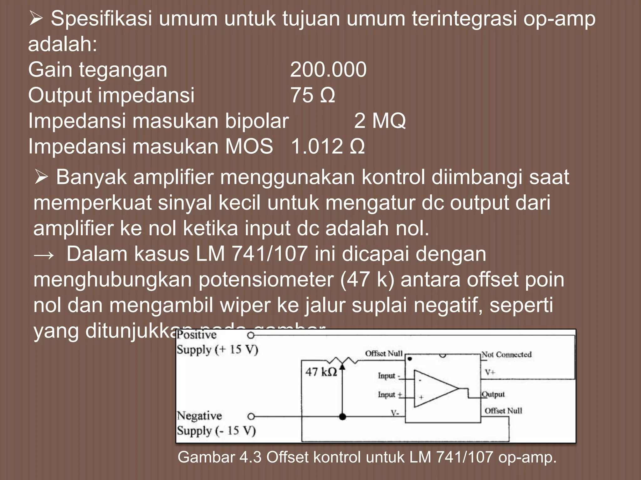  Spesifikasi umum untuk tujuan umum terintegrasi op-amp
adalah:
Gain tegangan                 200.000
Output impedansi              75 Ω
Impedansi masukan bipolar           2 MQ
Impedansi masukan MOS 1.012 Ω
  Banyak amplifier menggunakan kontrol diimbangi saat
 memperkuat sinyal kecil untuk mengatur dc output dari
 amplifier ke nol ketika input dc adalah nol.
 → Dalam kasus LM 741/107 ini dicapai dengan
 menghubungkan potensiometer (47 k) antara offset poin
 nol dan mengambil wiper ke jalur suplai negatif, seperti
 yang ditunjukkan pada gambar.




               Gambar 4.3 Offset kontrol untuk LM 741/107 op-amp.
 
