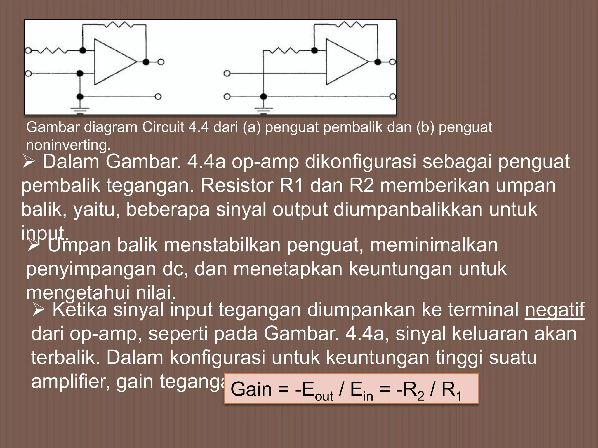 Gambar diagram Circuit 4.4 dari (a) penguat pembalik dan (b) penguat
noninverting.
 Dalam Gambar. 4.4a op-amp dikonfigurasi sebagai penguat
pembalik tegangan. Resistor R1 dan R2 memberikan umpan
balik, yaitu, beberapa sinyal output diumpanbalikkan untuk
input.
  Umpan balik menstabilkan penguat, meminimalkan
 penyimpangan dc, dan menetapkan keuntungan untuk
 mengetahui nilai.
   Ketika sinyal input tegangan diumpankan ke terminal negatif
  dari op-amp, seperti pada Gambar. 4.4a, sinyal keluaran akan
  terbalik. Dalam konfigurasi untuk keuntungan tinggi suatu
  amplifier, gain teganganGain = -E / E = -R / R
                                          out    in      2    1
 