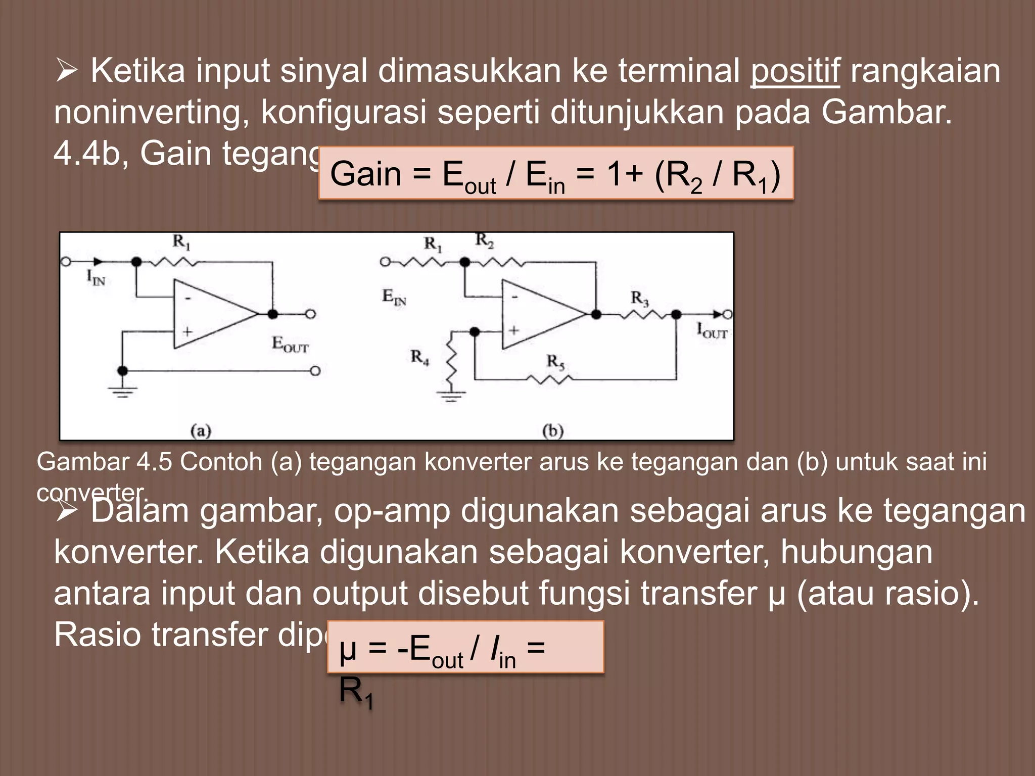  Ketika input sinyal dimasukkan ke terminal positif rangkaian
 noninverting, konfigurasi seperti ditunjukkan pada Gambar.
 4.4b, Gain tegangan
                   Gain = Eout / Ein = 1+ (R2 / R1)




Gambar 4.5 Contoh (a) tegangan konverter arus ke tegangan dan (b) untuk saat ini
converter.
  Dalam gambar, op-amp digunakan sebagai arus ke tegangan
 konverter. Ketika digunakan sebagai konverter, hubungan
 antara input dan output disebut fungsi transfer µ (atau rasio).
 Rasio transfer diperoleh dari I: =
                    µ = -E /     out   in
                         R1
 