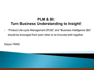 PLM + BI:
    Turn Business Understanding to Insight!
“Product Life-cycle Management (PLM)” and “Business Intelligence (BI)”
should be leveraged from each other to re-innovate both together


Dayou YANG




                             Company Confidential
 