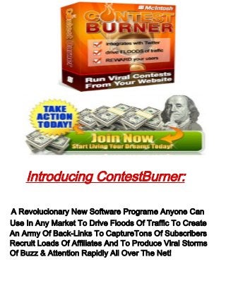 Introducing ContestBurner:
A Revolucionary New Software Programe Anyone Can
Use In Any Market To Drive Floods Of Traffic To Create
An Army Of Back-Links To CaptureTons Of Subscribers
Recruit Loads Of Affiliates And To Produce Viral Storms
Of Buzz & Attention Rapidly All Over The Net!
 