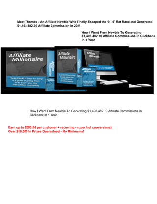 Meet Thomas - An Affiliate Newbie Who Finally Escaped the ‘9 - 5’ Rat Race and Generated
$1,493,482.70 Affiliate Commission in 2021
How I Went From Newbie To Generating
$1,493,482.70 Affiliate Commissions in Clickbank
in 1 Year
How I Went From Newbie To Generating $1,493,482.70 Affiliate Commissions in
Clickbank in 1 Year
Earn up to $203.84 per customer + recurring - super hot conversions)
Over $10,000 In Prizes Guaranteed - No Minimums!
 