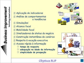Objetivos BLIP
 Aplicação de indicadores
?
 Análise de comportamentos
e tendências
0
10
20
30
40
50
60
70
80
90
100
1°Trim. 2°Trim. 3°Trim. 4°Trim.
 Simulações
 Alcance focal
 Mobilidade focal
 Sinalizadores do status do negócio
 Construção instantânea de cenários
1 2 3
4 5 6 7 8 9 10
11121314151617
18192021222324
2526 2829303127
 Respeito à vocação executiva
 Acesso rápido à informação
 tempo de resposta
 adequação na idade da informação
 simplicidade de prospeção
 