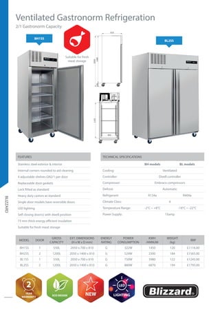 BLIZZARD
Ventilated Gastronorm Refrigeration
BH1SS
2/1 Gastronorm Capacity
BL2SS
TECHNICAL SPECIFICATIONS
BH models BL models
Cooling: Ventilated
Controller: Dixell controller
Compressor: Embraco compressors
Defrost: Automatic
Refrigerant: R134a R404a
Climate Class: 4
Temperature Range: -2°C ~ +8°C -18°C ~ -22°C
Power Supply: 13amp
FEATURES
Stainless steel exterior & interior
Internal corners rounded to aid cleaning
4 adjustable shelves GN2/1 per door
Replaceable door gaskets
Lock fitted as standard
Heavy duty castors as standard
Single door models have reversible doors
LED lighting
Self closing door(s) with dwell position
75 mm thick energy efficient insulation
Suitable for fresh meat storage
MODEL DOOR
GROSS
CAPACITY
EXT. DIMENSIONS
(H x W x D mm)
ENERGY
RATING
POWER
CONSUMPTION
KWH
/ANNUM
WEIGHT
(kg)
RRP
BH1SS 1 550L 2050 x 700 x 810 G 322W 1450 120 £1116.00
BH2SS 2 1200L 2050 x 1400 x 810 G 524W 2300 184 £1565.00
BL1SS 1 550L 2050 x 700 x 810 G 750W 3980 122 £1245.00
BL2SS 2 1200L 2050 x 1400 x 810 G 880W 6870 194 £1793.00
2
YEAR
WARRANTY
ECO DESIGN NEW
LED
LIGHTING
Suitable for fresh
meat storage
1400
2050
1900150
810
1900150
2050
1400
810
1435
685
1250
685
DESIGN BY:
REMARKS:Q.TYMODELSCALE
DATE:2016/6/20 VERSION:A0
APPROVED BY:Alberto
DESIGN BY:Camilla
MATERIAL:S1/S2
CATEGORY TYPE GROUP PART N°
DATE:2016/6/20
RC 1390 ASSEMBLED FOAMED BODY
1:1
DESCRIPTION
1A I6 0 001
RC1390
1400 810
1900150
2050
1400
1435
685
1250
DESIGN BY:
REMARKS:Q.TYMODELSCALE
DATE:2016/6/20 VERSION:A0
APPROVED BY:Alberto
DESIGN BY:Camilla
MATERIAL:S1/S2
CATEGORY TYPE GROUP PART N°
DATE:2016/6/20
RC 1390 ASSEMBLED FOAMED BODY
1:1
DESCRIPTION
1A I6 0 001
RC1390
 