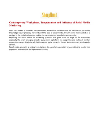 Contemporary Workplaces, Temperament and Influence of Social Media
Marketing
With the advent of internet and continuous widespread dissemination of information to impart
knowledge would probably have induced the idea of social media. In turn social media acted as a
catalyst in the globalization stunt making the nations across boundaries as one entity.
Exploiting the social media for marketing purposes has given quite an edge to the companies
especially the newly emerging ones by giving them a platform for recognition and making it familiar
among the masses. Updating all that is new on social networks further keeps the associated people
abreast.
Social media primarily provides free platform to users for promotion by permitting to create free
pages and is responsible for big time cost cutting.
 