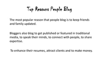 Top Reasons People Blog
The most popular reason that people blog is to keep friends
and family updated.

Bloggers also blog to get published or featured in traditional
media, to speak their minds, to connect with people, to share
expertise.

To enhance their resumes, attract clients and to make money.
 