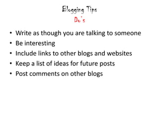 Blogging Tips
                       Do’s
•   Write as though you are talking to someone
•   Be interesting
•   Include links to other blogs and websites
•   Keep a list of ideas for future posts
•   Post comments on other blogs
 