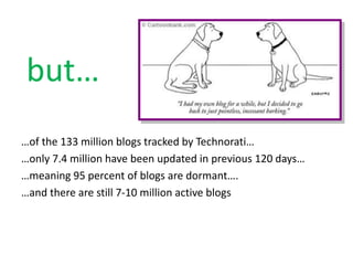 but…
…of the 133 million blogs tracked by Technorati…
…only 7.4 million have been updated in previous 120 days…
…meaning 95 percent of blogs are dormant….
…and there are still 7-10 million active blogs
 