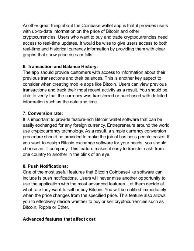 Another great thing about the Coinbase wallet app is that it provides users
with up-to-date information on the price of Bitcoin and other
cryptocurrencies. Users who want to buy and trade cryptocurrencies need
access to real-time updates. It would be wise to give users access to both
real-time and historical currency information by providing them with clear
graphs that show price rises or falls.
6. Transaction and Balance History:
The app should provide customers with access to information about their
previous transactions and their balances. This is another key aspect to
consider when creating mobile apps like Bitcoin. Users can view previous
transactions and track their most recent activity as a result. You should be
able to verify that the currency was transferred or purchased with detailed
information such as the date and time.
7. Conversion rate:
It is important to provide feature-rich Bitcoin wallet software that can be
easily exchanged for any foreign currency. Entrepreneurs around the world
use cryptocurrency technology. As a result, a simple currency conversion
procedure should be provided to make the job of business people easier. If
you want to design Bitcoin exchange software for your needs, you should
choose an IT company. This feature makes it easy to transfer cash from
one country to another in the blink of an eye.
8. Push Notifications:
One of the most useful features that Bitcoin Coinbase-like software can
include is push notifications. Users will never miss another opportunity to
use the application with the most advanced features. Let them decide at
what rate they want to sell or buy Bitcoin. You will be notified immediately
when the price changes from the specified price. This feature also allows
you to effectively decide whether to buy or sell cryptocurrencies such as
Bitcoin, Ripple or Ether.
Advanced features that affect cost
 