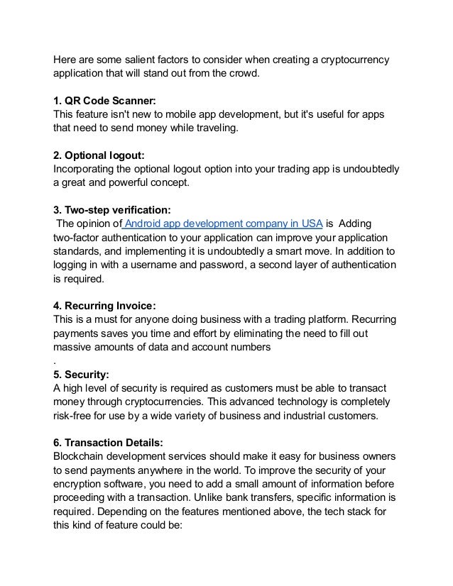 Here are some salient factors to consider when creating a cryptocurrency
application that will stand out from the crowd.
1. QR Code Scanner:
This feature isn't new to mobile app development, but it's useful for apps
that need to send money while traveling.
2. Optional logout:
Incorporating the optional logout option into your trading app is undoubtedly
a great and powerful concept.
3. Two-step verification:
The opinion of Android app development company in USA is Adding
two-factor authentication to your application can improve your application
standards, and implementing it is undoubtedly a smart move. In addition to
logging in with a username and password, a second layer of authentication
is required.
4. Recurring Invoice:
This is a must for anyone doing business with a trading platform. Recurring
payments saves you time and effort by eliminating the need to fill out
massive amounts of data and account numbers
.
5. Security:
A high level of security is required as customers must be able to transact
money through cryptocurrencies. This advanced technology is completely
risk-free for use by a wide variety of business and industrial customers.
6. Transaction Details:
Blockchain development services should make it easy for business owners
to send payments anywhere in the world. To improve the security of your
encryption software, you need to add a small amount of information before
proceeding with a transaction. Unlike bank transfers, specific information is
required. Depending on the features mentioned above, the tech stack for
this kind of feature could be:
 