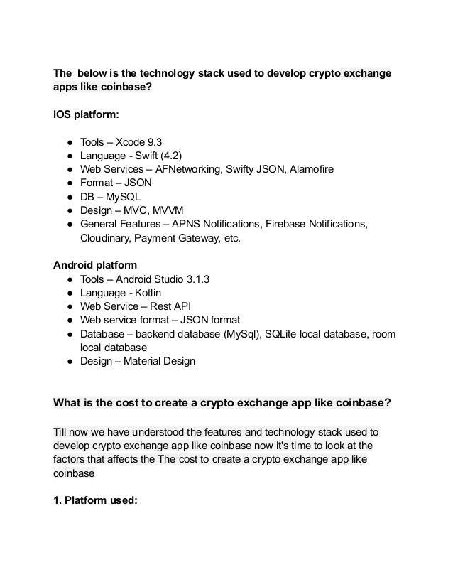 The below is the technology stack used to develop crypto exchange
apps like coinbase?
iOS platform:
● Tools – Xcode 9.3
● Language - Swift (4.2)
● Web Services – AFNetworking, Swifty JSON, Alamofire
● Format – JSON
● DB – MySQL
● Design – MVC, MVVM
● General Features – APNS Notifications, Firebase Notifications,
Cloudinary, Payment Gateway, etc.
Android platform
● Tools – Android Studio 3.1.3
● Language - Kotlin
● Web Service – Rest API
● Web service format – JSON format
● Database – backend database (MySql), SQLite local database, room
local database
● Design – Material Design
What is the cost to create a crypto exchange app like coinbase?
Till now we have understood the features and technology stack used to
develop crypto exchange app like coinbase now it's time to look at the
factors that affects the The cost to create a crypto exchange app like
coinbase
1. Platform used:
 