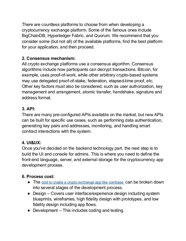 There are countless platforms to choose from when developing a
cryptocurrency exchange platform. Some of the famous ones include
BigChainDB, Hyperledger Fabric, and Quorum. We recommend that you
consider some (but not all) of the available platforms, find the best platform
for your application, and then proceed.
2. Consensus mechanism:
All crypto exchange platforms use a consensus algorithm. Consensus
algorithms include how participants can decrypt transactions. Bitcoin, for
example, uses proof-of-work, while other arbitrary crypto-based systems
may use delegated proof-of-stake, federation, elapsed-time proof, etc.
Other key factors must also be considered, such as user authorization, key
management and arrangement, atomic transfer, handshake, signature and
address format.
3. API:
There are many pre-configured APIs available on the market, but new APIs
can be built for specific use cases, such as performing data authentication,
generating key pairs and addresses, monitoring, and handling smart
contract interactions with the system.
4. UI&UX:
Once you've decided on the backend technology part, the next step is to
build the UI and console for admins. This is where you need to define the
front-end language, server, and external storage for the cryptocurrency app
development process.
6. Process cost:
● The cost to create a crypto exchange app like coinbase can be broken down
into several stages of the development process.
● Design – Covers user interface/experience design including system
blueprints, wireframes, high fidelity design with prototypes, and low
fidelity design including app flows.
● Development – This includes coding and testing.
 