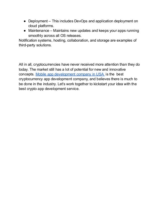 ● Deployment – This includes DevOps and application deployment on
cloud platforms.
● Maintenance – Maintains new updates and keeps your apps running
smoothly across all OS releases.
Notification systems, hosting, collaboration, and storage are examples of
third-party solutions.
All in all, cryptocurrencies have never received more attention than they do
today. The market still has a lot of potential for new and innovative
concepts. Mobile app development company in USA is the best
cryptocurrency app development company, and believes there is much to
be done in the industry. Let's work together to kickstart your idea with the
best crypto app development service.
 