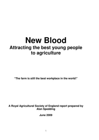New Blood
Attracting the best young people
          to agriculture




    “The farm is still the best workplace in the world!”




A Royal Agricultural Society of England report prepared by
                      Alan Spedding

                        June 2009




                             1
 