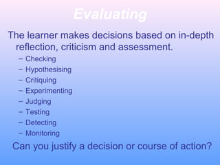 Evaluating
The learner makes decisions based on in-depth
reflection, criticism and assessment.
– Checking
– Hypothesising
– Critiquing
– Experimenting
– Judging
– Testing
– Detecting
– Monitoring
Can you justify a decision or course of action?
 