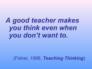 A good teacher makes
you think even when
you don’t want to.
(Fisher, 1998, Teaching Thinking)
 