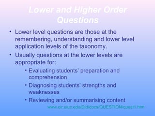 Lower and Higher Order
Questions
• Lower level questions are those at the
remembering, understanding and lower level
application levels of the taxonomy.
• Usually questions at the lower levels are
appropriate for:
• Evaluating students’ preparation and
comprehension
• Diagnosing students’ strengths and
weaknesses
• Reviewing and/or summarising content
www.oir.uiuc.edu/Did/docs/QUESTION/quest1.htm
 
