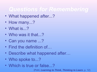 Questions for Remembering
• What happened after...?
• How many...?
• What is...?
• Who was it that...?
• Can you name ...?
• Find the definition of…
• Describe what happened after…
• Who spoke to...?
• Which is true or false...?
(Pohl, Learning to Think, Thinking to Learn, p. 12)
 
