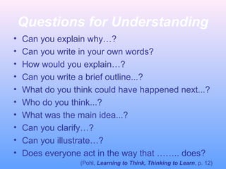 Questions for Understanding
• Can you explain why…?
• Can you write in your own words?
• How would you explain…?
• Can you write a brief outline...?
• What do you think could have happened next...?
• Who do you think...?
• What was the main idea...?
• Can you clarify…?
• Can you illustrate…?
• Does everyone act in the way that …….. does?
(Pohl, Learning to Think, Thinking to Learn, p. 12)
 
