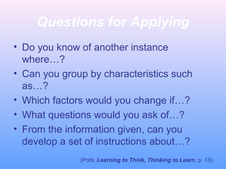 Questions for Applying
• Do you know of another instance
where…?
• Can you group by characteristics such
as…?
• Which factors would you change if…?
• What questions would you ask of…?
• From the information given, can you
develop a set of instructions about…?
(Pohl, Learning to Think, Thinking to Learn, p. 13)
 