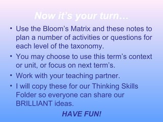 Now it’s your turn…
• Use the Bloom’s Matrix and these notes to
plan a number of activities or questions for
each level of the taxonomy.
• You may choose to use this term’s context
or unit, or focus on next term’s.
• Work with your teaching partner.
• I will copy these for our Thinking Skills
Folder so everyone can share our
BRILLIANT ideas.
HAVE FUN!
 