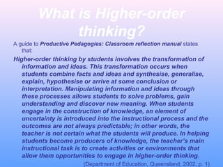 What is Higher-order
thinking?
A guide to Productive Pedagogies: Classroom reflection manual states
that:
Higher-order thinking by students involves the transformation of
information and ideas. This transformation occurs when
students combine facts and ideas and synthesise, generalise,
explain, hypothesise or arrive at some conclusion or
interpretation. Manipulating information and ideas through
these processes allows students to solve problems, gain
understanding and discover new meaning. When students
engage in the construction of knowledge, an element of
uncertainty is introduced into the instructional process and the
outcomes are not always predictable; in other words, the
teacher is not certain what the students will produce. In helping
students become producers of knowledge, the teacher’s main
instructional task is to create activities or environments that
allow them opportunities to engage in higher-order thinking.
(Department of Education, Queensland, 2002, p. 1)
 
