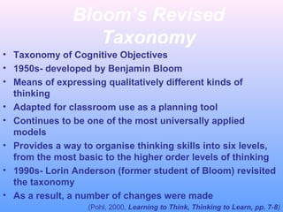 Bloom’s Revised
Taxonomy
• Taxonomy of Cognitive Objectives
• 1950s- developed by Benjamin Bloom
• Means of expressing qualitatively different kinds of
thinking
• Adapted for classroom use as a planning tool
• Continues to be one of the most universally applied
models
• Provides a way to organise thinking skills into six levels,
from the most basic to the higher order levels of thinking
• 1990s- Lorin Anderson (former student of Bloom) revisited
the taxonomy
• As a result, a number of changes were made
(Pohl, 2000, Learning to Think, Thinking to Learn, pp. 7-8)
 