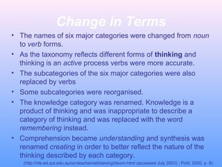 Change in Terms
• The names of six major categories were changed from noun
to verb forms.
• As the taxonomy reflects different forms of thinking and
thinking is an active process verbs were more accurate.
• The subcategories of the six major categories were also
replaced by verbs
• Some subcategories were reorganised.
• The knowledge category was renamed. Knowledge is a
product of thinking and was inappropriate to describe a
category of thinking and was replaced with the word
remembering instead.
• Comprehension became understanding and synthesis was
renamed creating in order to better reflect the nature of the
thinking described by each category.
(http://rite.ed.qut.edu.au/oz-teachernet/training/bloom.html (accessed July 2003) ; Pohl, 2000, p. 8)
 