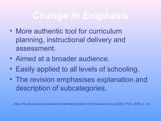 Change in Emphasis
• More authentic tool for curriculum
planning, instructional delivery and
assessment.
• Aimed at a broader audience.
• Easily applied to all levels of schooling.
• The revision emphasises explanation and
description of subcategories.
(http://rite.ed.qut.edu.au/oz-teachernet/training/bloom.html (accessed July 2003; Pohl, 2000, p. 10).
 