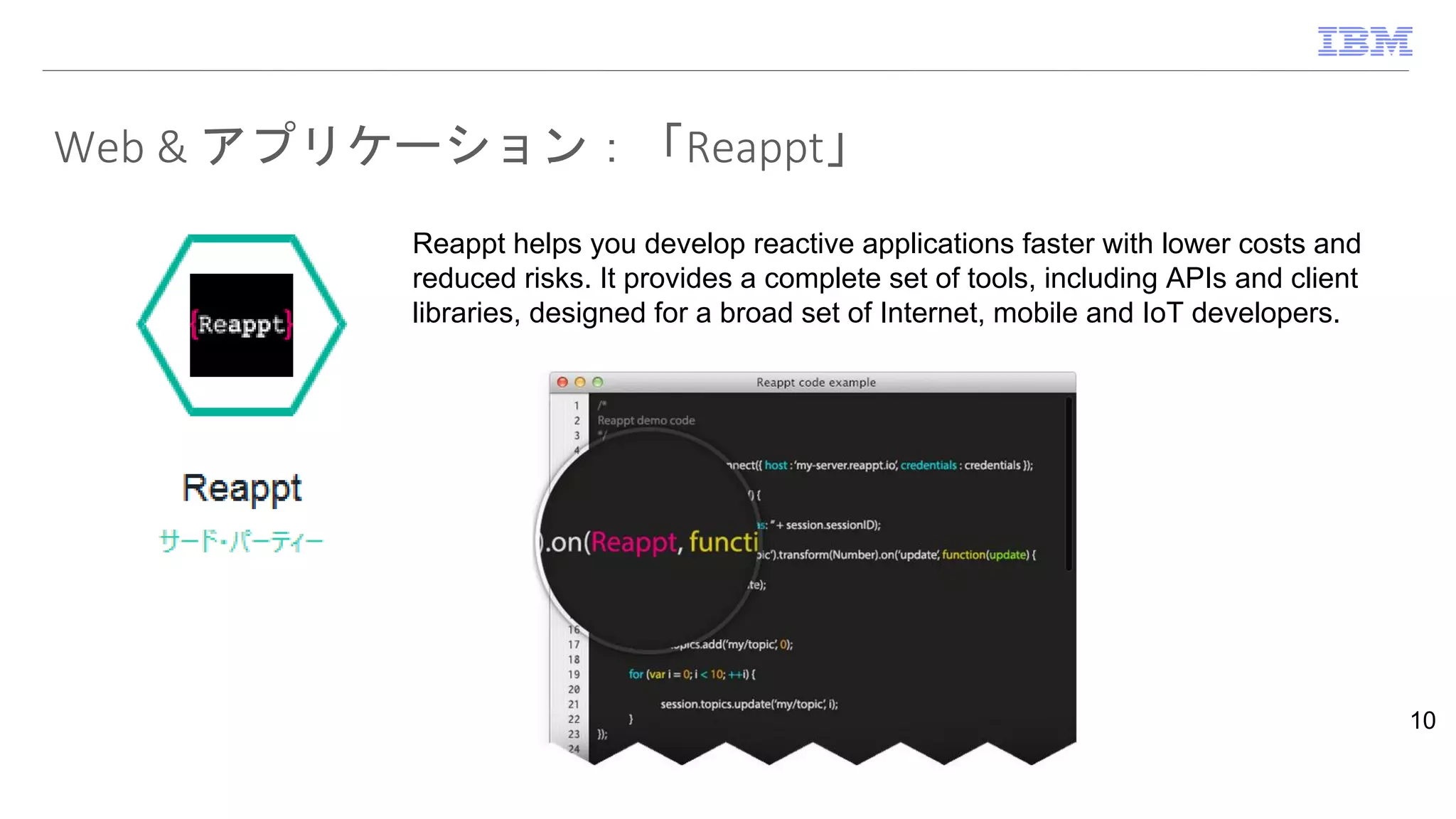 Web & アプリケーション：「Reappt」
10
Reappt helps you develop reactive applications faster with lower costs and
reduced risks. It provides a complete set of tools, including APIs and client
libraries, designed for a broad set of Internet, mobile and IoT developers.
 