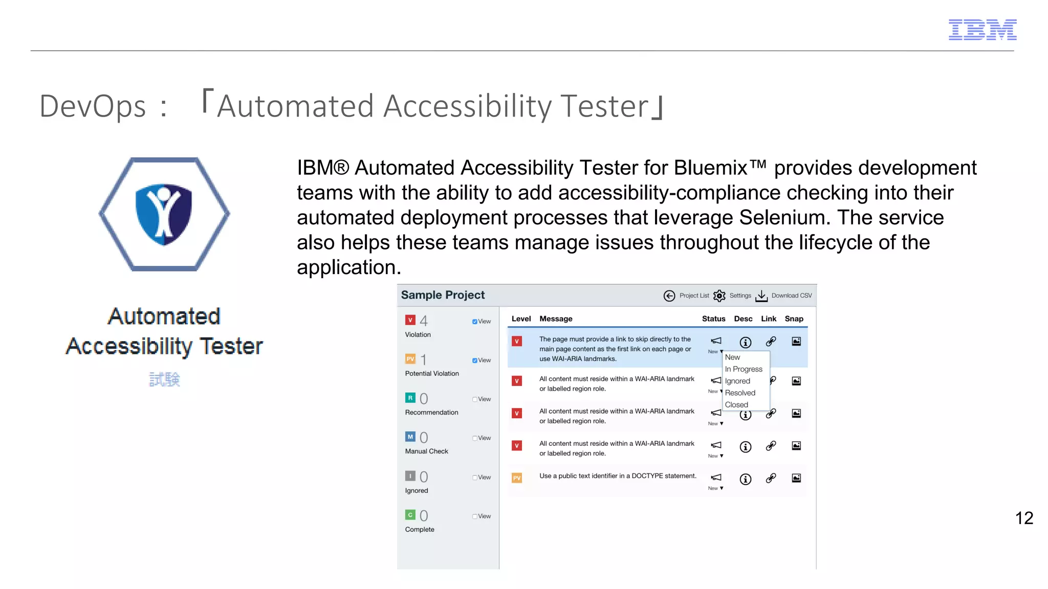 DevOps：「Automated Accessibility Tester」
12
IBM® Automated Accessibility Tester for Bluemix™ provides development
teams with the ability to add accessibility-compliance checking into their
automated deployment processes that leverage Selenium. The service
also helps these teams manage issues throughout the lifecycle of the
application.
 