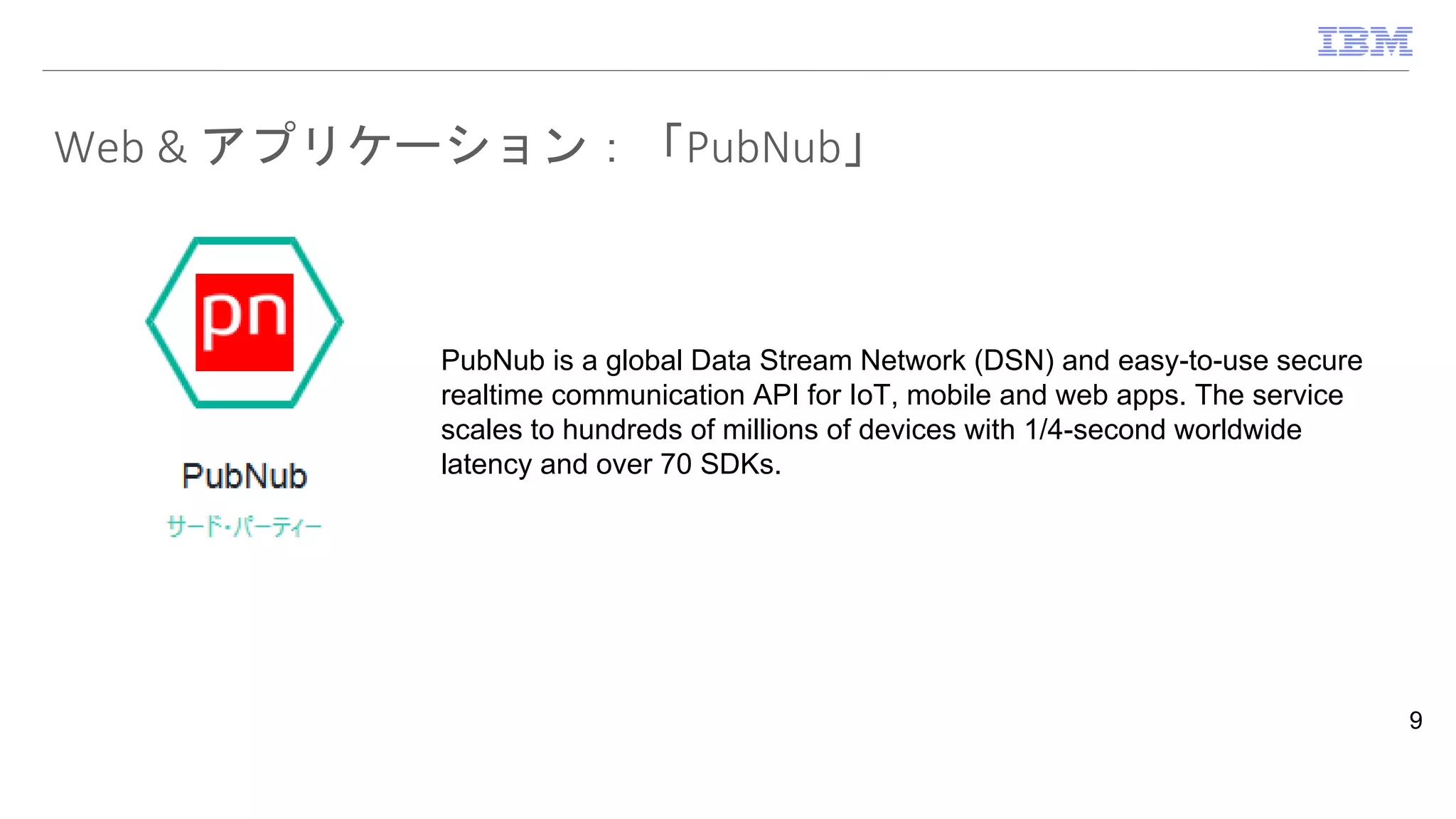 Web & アプリケーション：「PubNub」
9
PubNub is a global Data Stream Network (DSN) and easy-to-use secure
realtime communication API for IoT, mobile and web apps. The service
scales to hundreds of millions of devices with 1/4-second worldwide
latency and over 70 SDKs.
 