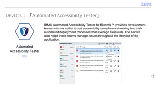 DevOps：「Automated Accessibility Tester」
12
IBM® Automated Accessibility Tester for Bluemix™ provides development
teams with the ability to add accessibility-compliance checking into their
automated deployment processes that leverage Selenium. The service
also helps these teams manage issues throughout the lifecycle of the
application.
 