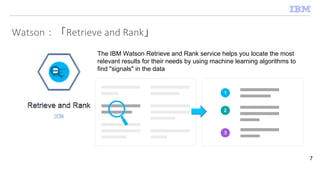 Watson：「Retrieve and Rank」
7
The IBM Watson Retrieve and Rank service helps you locate the most
relevant results for their needs by using machine learning algorithms to
find "signals" in the data
 