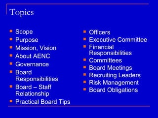 Topics
   Scope                     Officers
   Purpose                   Executive Committee
   Mission, Vision           Financial
                               Responsibilities
   About AENC                Committees
   Governance                Board Meetings
   Board                     Recruiting Leaders
    Responsibilities          Risk Management
   Board – Staff             Board Obligations
    Relationship
   Practical Board Tips
 