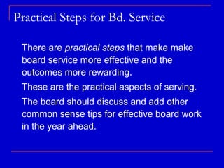 Practical Steps for Bd. Service

 There are practical steps that make make
 board service more effective and the
 outcomes more rewarding.
 These are the practical aspects of serving.
 The board should discuss and add other
 common sense tips for effective board work
 in the year ahead.
 