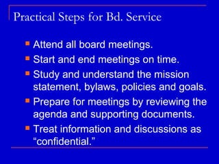 Practical Steps for Bd. Service
   Attend all board meetings.
   Start and end meetings on time.

   Study and understand the mission

    statement, bylaws, policies and goals.
   Prepare for meetings by reviewing the

    agenda and supporting documents.
   Treat information and discussions as

    “confidential.”
 