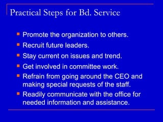 Practical Steps for Bd. Service

    Promote the organization to others.
    Recruit future leaders.
    Stay current on issues and trend.
    Get involved in committee work.
    Refrain from going around the CEO and
     making special requests of the staff.
    Readily communicate with the office for
     needed information and assistance.
 