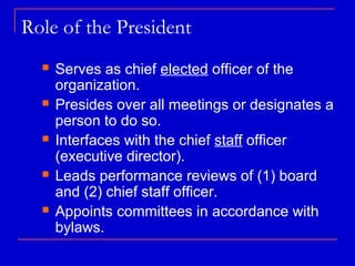 Role of the President
     Serves as chief elected officer of the
      organization.
     Presides over all meetings or designates a
      person to do so.
     Interfaces with the chief staff officer
      (executive director).
     Leads performance reviews of (1) board
      and (2) chief staff officer.
     Appoints committees in accordance with
      bylaws.
 