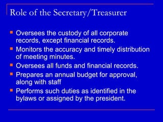 Role of the Secretary/Treasurer
   Oversees the custody of all corporate
    records, except financial records.
   Monitors the accuracy and timely distribution
    of meeting minutes.
   Oversees all funds and financial records.
   Prepares an annual budget for approval,
    along with staff
   Performs such duties as identified in the
    bylaws or assigned by the president.
 