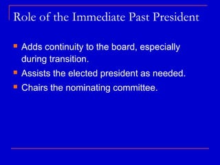 Role of the Immediate Past President

   Adds continuity to the board, especially
    during transition.
   Assists the elected president as needed.
   Chairs the nominating committee.
 